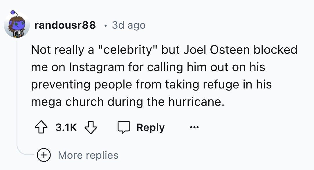 number - randousr88 3d ago Not really a "celebrity" but Joel Osteen blocked me on Instagram for calling him out on his preventing people from taking refuge in his mega church during the hurricane. More replies
